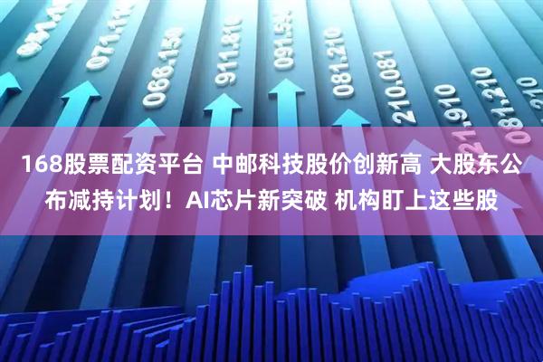 168股票配资平台 中邮科技股价创新高 大股东公布减持计划！AI芯片新突破 机构盯上这些股