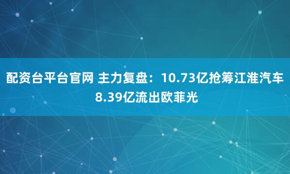配资台平台官网 主力复盘：10.73亿抢筹江淮汽车 8.39亿流出欧菲光