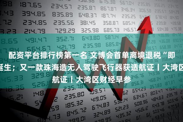 配资平台排行榜第一名 文博会首单离境退税“即买即退”诞生；又一款珠海造无人驾驶飞行器获适航证丨大湾区财经早参
