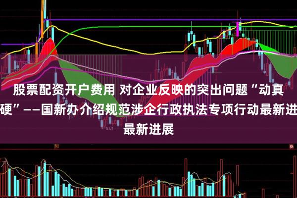 股票配资开户费用 对企业反映的突出问题“动真碰硬”——国新办介绍规范涉企行政执法专项行动最新进展