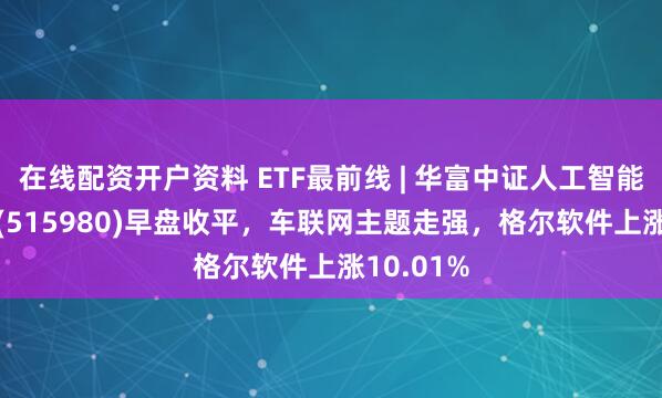 在线配资开户资料 ETF最前线 | 华富中证人工智能产业ETF(515980)早盘收平，车联网主题走强，格尔软件上涨10.01%