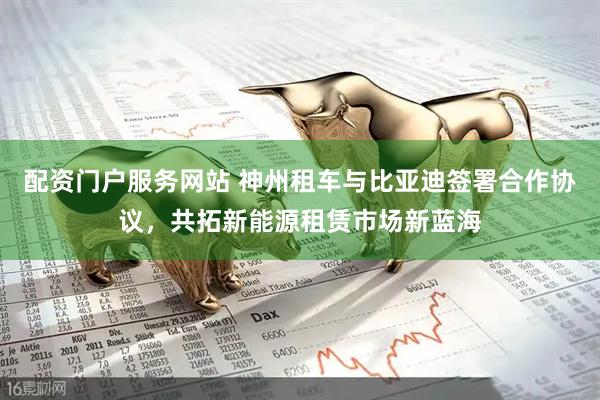 配资门户服务网站 神州租车与比亚迪签署合作协议，共拓新能源租赁市场新蓝海