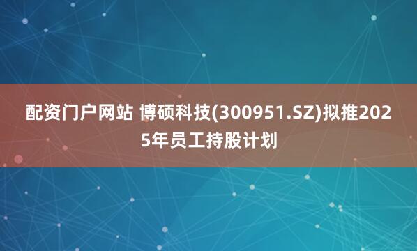 配资门户网站 博硕科技(300951.SZ)拟推2025年员工持股计划