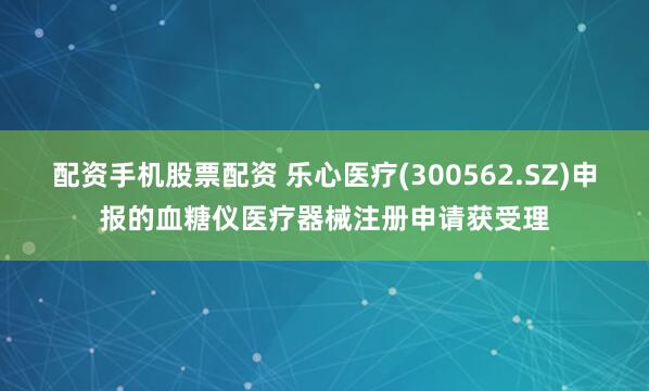 配资手机股票配资 乐心医疗(300562.SZ)申报的血糖仪医疗器械注册申请获受理
