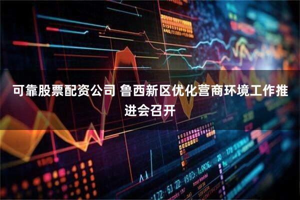 可靠股票配资公司 鲁西新区优化营商环境工作推进会召开
