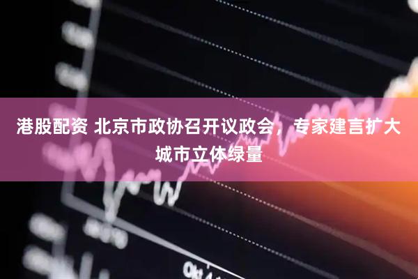 港股配资 北京市政协召开议政会，专家建言扩大城市立体绿量