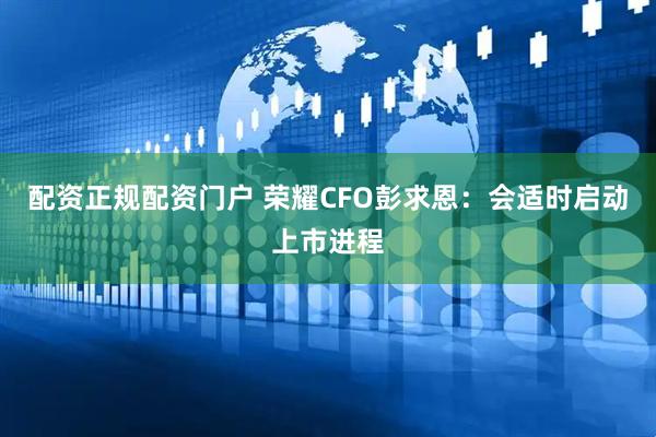 配资正规配资门户 荣耀CFO彭求恩：会适时启动上市进程