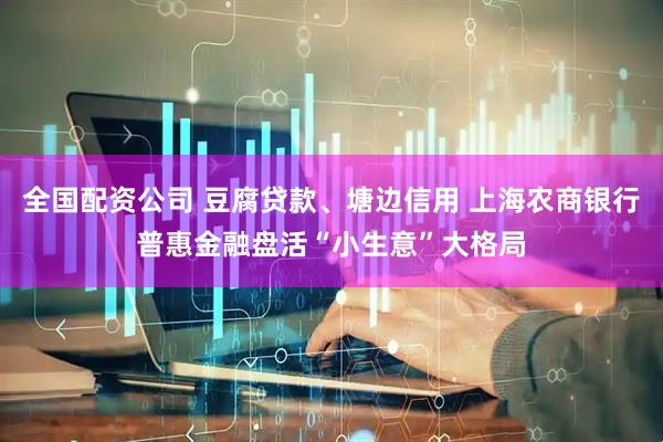全国配资公司 豆腐贷款、塘边信用 上海农商银行普惠金融盘活“小生意”大格局