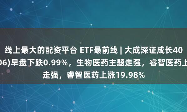 线上最大的配资平台 ETF最前线 | 大成深证成长40ETF(159906)早盘下跌0.99%，生物医药主题走强，睿智医药上涨19.98%