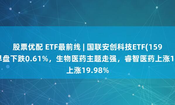 股票优配 ETF最前线 | 国联安创科技ETF(159777)早盘下跌0.61%，生物医药主题走强，睿智医药上涨19.98%