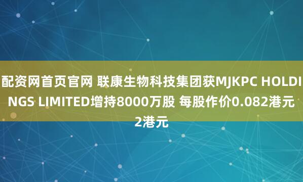 配资网首页官网 联康生物科技集团获MJKPC HOLDINGS LIMITED增持8000万股 每股作价0.082港元
