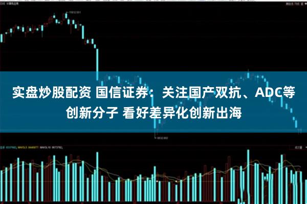 实盘炒股配资 国信证券：关注国产双抗、ADC等创新分子 看好差异化创新出海