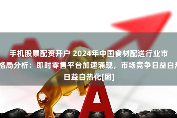 手机股票配资开户 2024年中国食材配送行业市场竞争格局分析：即时零售平台加速涌现，市场竞争日益白热化[图]