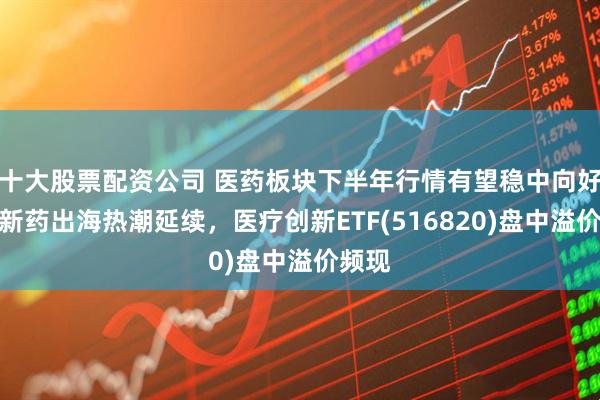 十大股票配资公司 医药板块下半年行情有望稳中向好，创新药出海热潮延续，医疗创新ETF(516820)盘中溢价频现