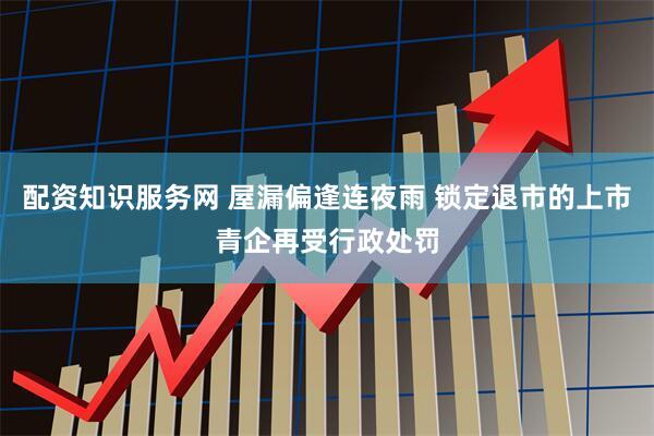配资知识服务网 屋漏偏逢连夜雨 锁定退市的上市青企再受行政处罚