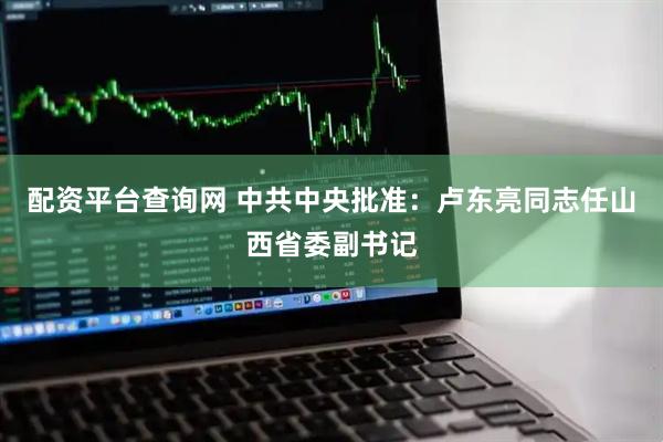 配资平台查询网 中共中央批准：卢东亮同志任山西省委副书记