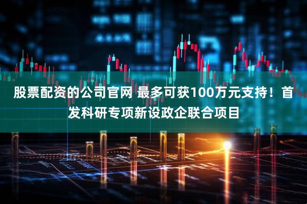 股票配资的公司官网 最多可获100万元支持！首发科研专项新设政企联合项目
