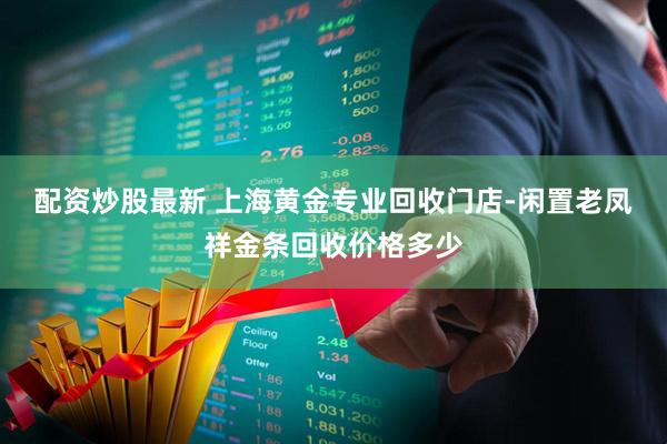配资炒股最新 上海黄金专业回收门店-闲置老凤祥金条回收价格多少