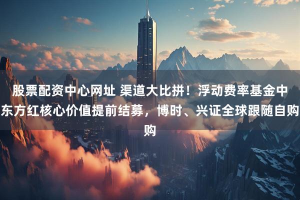 股票配资中心网址 渠道大比拼！浮动费率基金中东方红核心价值提前结募，博时、兴证全球跟随自购