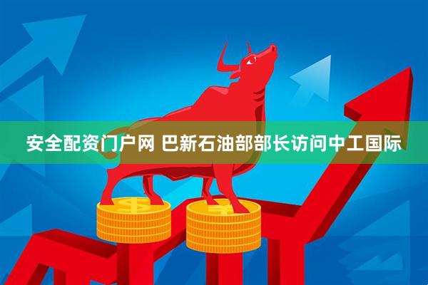 安全配资门户网 巴新石油部部长访问中工国际