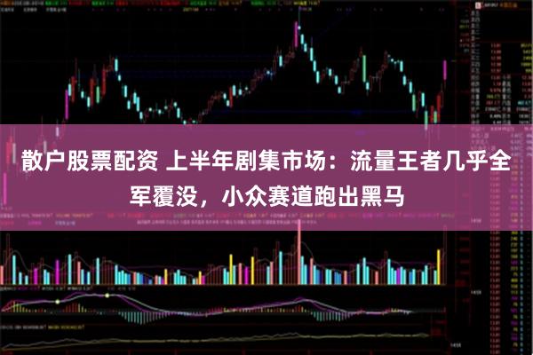 散户股票配资 上半年剧集市场：流量王者几乎全军覆没，小众赛道跑出黑马
