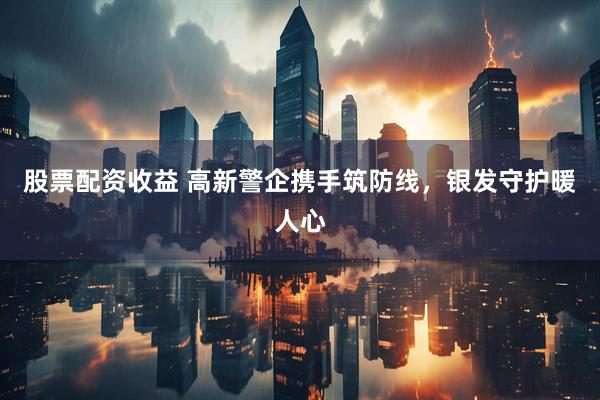 股票配资收益 高新警企携手筑防线，银发守护暖人心