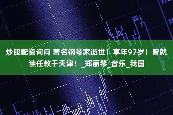 炒股配资询问 著名钢琴家逝世！享年97岁！曾就读任教于天津！_郑丽琴_音乐_我国