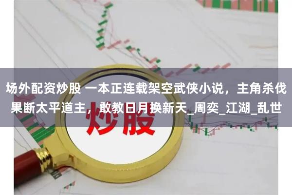 场外配资炒股 一本正连载架空武侠小说，主角杀伐果断太平道主，敢教日月换新天_周奕_江湖_乱世