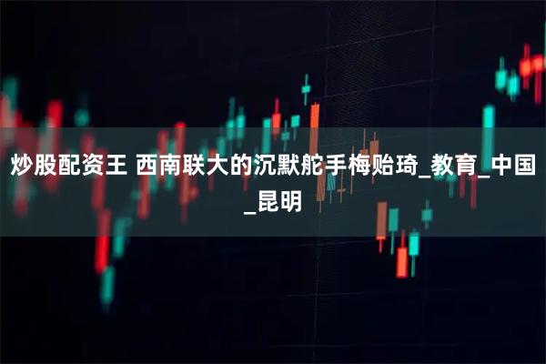 炒股配资王 西南联大的沉默舵手梅贻琦_教育_中国_昆明