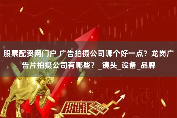 股票配资网门户 广告拍摄公司哪个好一点？龙岗广告片拍摄公司有哪些？_镜头_设备_品牌