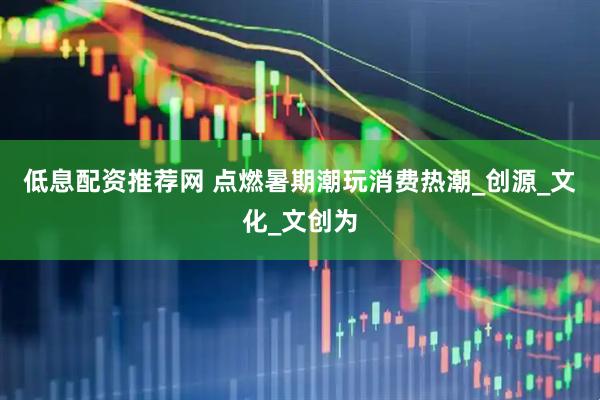 低息配资推荐网 点燃暑期潮玩消费热潮_创源_文化_文创为