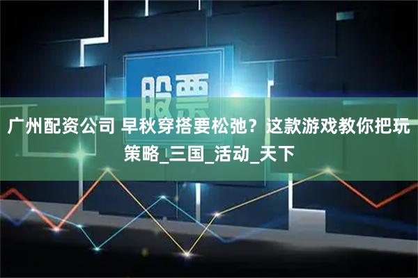 广州配资公司 早秋穿搭要松弛？这款游戏教你把玩策略_三国_活动_天下
