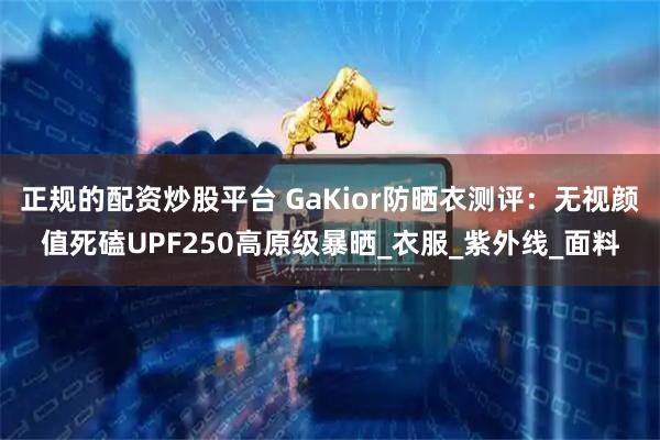 正规的配资炒股平台 GaKior防晒衣测评：无视颜值死磕UPF250高原级暴晒_衣服_紫外线_面料