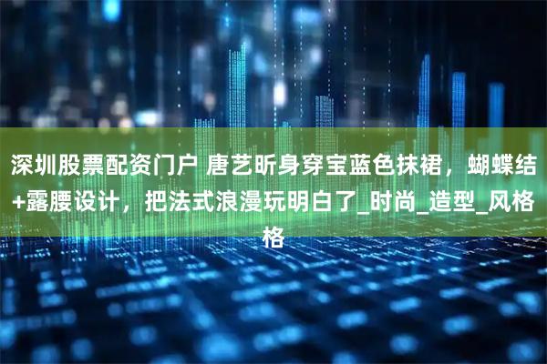 深圳股票配资门户 唐艺昕身穿宝蓝色抹裙，蝴蝶结+露腰设计，把法式浪漫玩明白了_时尚_造型_风格