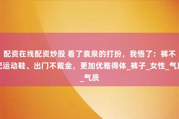 配资在线配资炒股 看了袁泉的打扮，我悟了：裤不配运动鞋、出门不戴金，更加优雅得体_裤子_女性_气质
