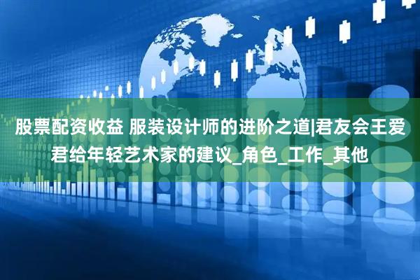 股票配资收益 服装设计师的进阶之道|君友会王爱君给年轻艺术家的建议_角色_工作_其他