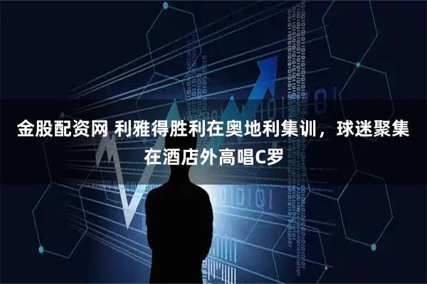 金股配资网 利雅得胜利在奥地利集训，球迷聚集在酒店外高唱C罗