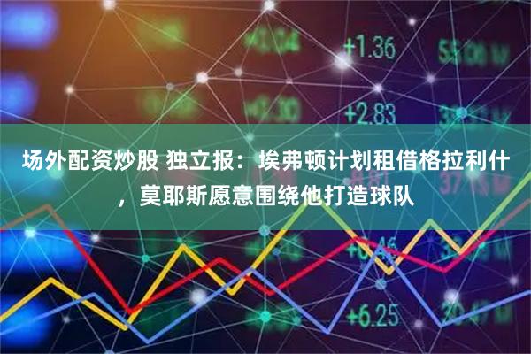 场外配资炒股 独立报：埃弗顿计划租借格拉利什，莫耶斯愿意围绕他打造球队