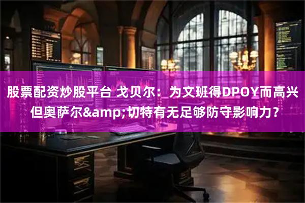 股票配资炒股平台 戈贝尔：为文班得DPOY而高兴 但奥萨尔&切特有无足够防守影响力？