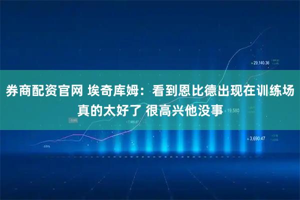 券商配资官网 埃奇库姆：看到恩比德出现在训练场真的太好了 很高兴他没事
