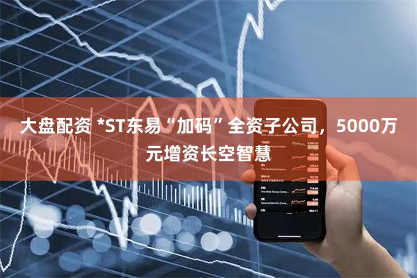 大盘配资 *ST东易“加码”全资子公司,5000万元增资长空智慧